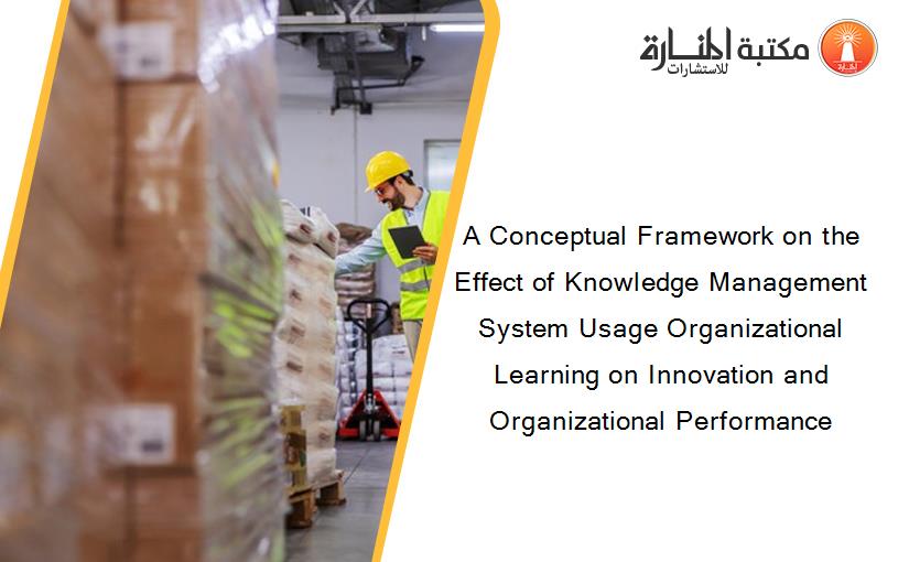 A Conceptual Framework on the Effect of Knowledge Management System Usage Organizational Learning on Innovation and Organizational Performance