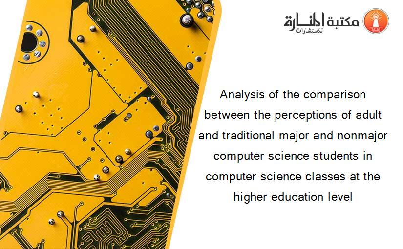 Analysis of the comparison between the perceptions of adult and traditional major and nonmajor computer science students in computer science classes at the higher education level