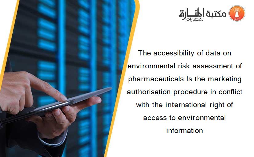 The accessibility of data on environmental risk assessment of pharmaceuticals Is the marketing authorisation procedure in conflict with the international right of access to environmental information