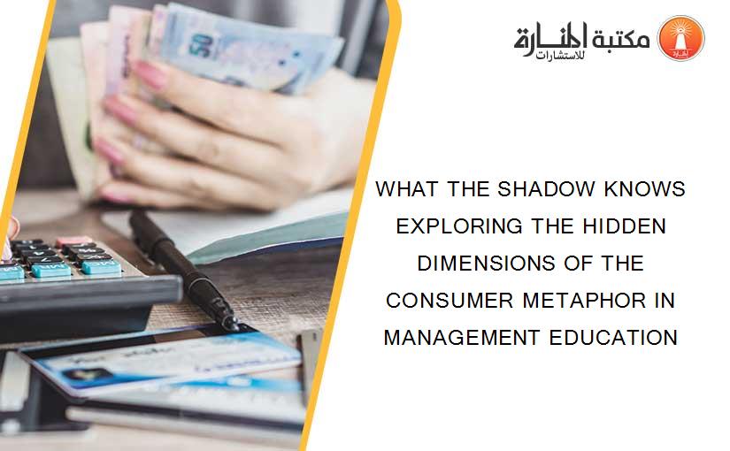 WHAT THE SHADOW KNOWS EXPLORING THE HIDDEN DIMENSIONS OF THE CONSUMER METAPHOR IN MANAGEMENT EDUCATION