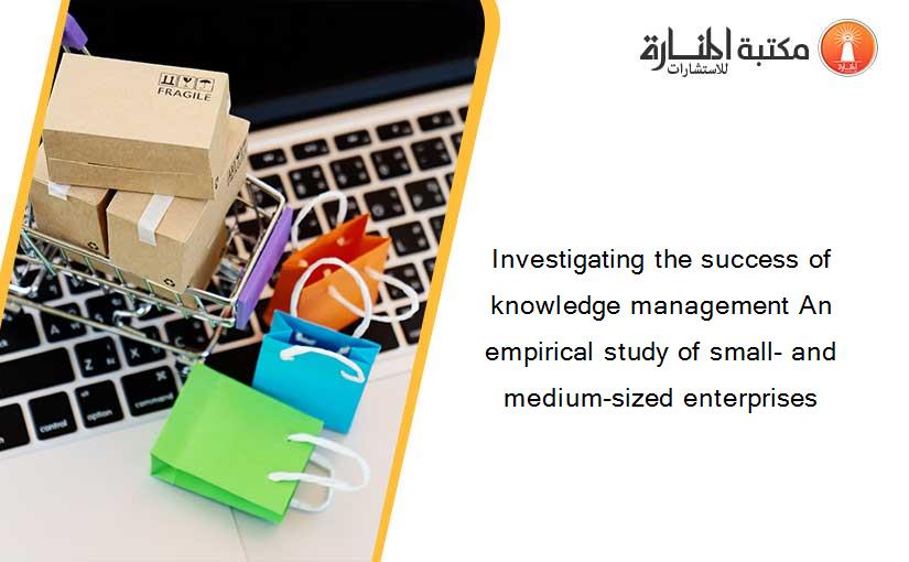 Investigating the success of knowledge management An empirical study of small- and medium-sized enterprises