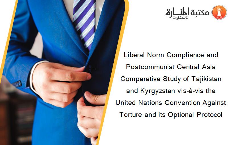 Liberal Norm Compliance and Postcommunist Central Asia Comparative Study of Tajikistan and Kyrgyzstan vis-à-vis the United Nations Convention Against Torture and its Optional Protocol