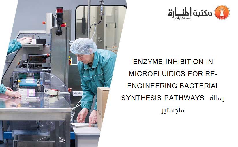 ENZYME INHIBITION IN MICROFLUIDICS FOR RE-ENGINEERING BACTERIAL SYNTHESIS PATHWAYS رسالة ماجستير