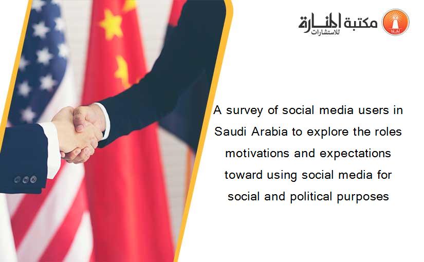 A survey of social media users in Saudi Arabia to explore the roles motivations and expectations toward using social media for social and political purposes