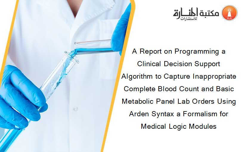 A Report on Programming a Clinical Decision Support Algorithm to Capture Inappropriate Complete Blood Count and Basic Metabolic Panel Lab Orders Using Arden Syntax a Formalism for Medical Logic Modules