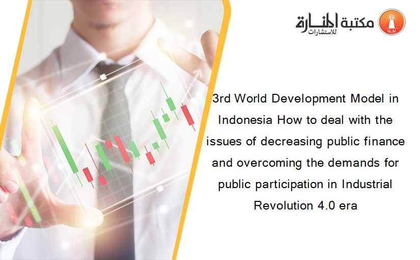 3rd World Development Model in Indonesia How to deal with the issues of decreasing public finance and overcoming the demands for public participation in Industrial Revolution 4.0 era