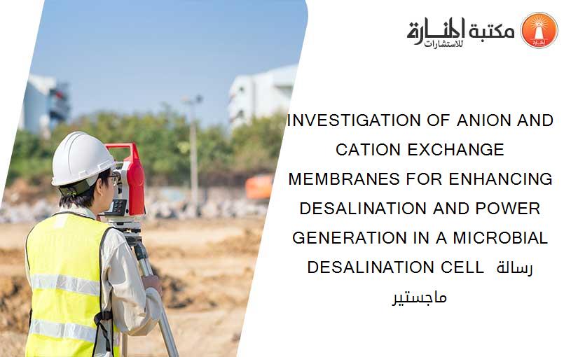 INVESTIGATION OF ANION AND CATION EXCHANGE MEMBRANES FOR ENHANCING DESALINATION AND POWER GENERATION IN A MICROBIAL DESALINATION CELL رسالة ماجستير