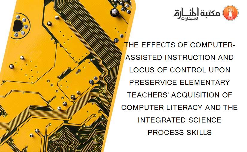 THE EFFECTS OF COMPUTER-ASSISTED INSTRUCTION AND LOCUS OF CONTROL UPON PRESERVICE ELEMENTARY TEACHERS' ACQUISITION OF COMPUTER LITERACY AND THE INTEGRATED SCIENCE PROCESS SKILLS