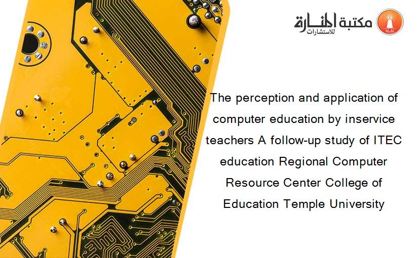 The perception and application of computer education by inservice teachers A follow-up study of ITEC education Regional Computer Resource Center College of Education Temple University