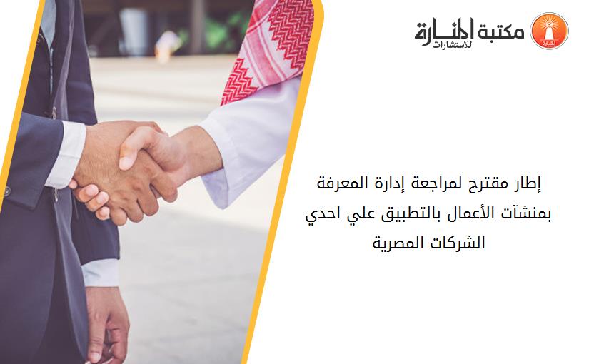 إطار مقترح لمراجعة إدارة المعرفة بمنشآت الأعمال بالتطبيق علي احدي الشرکات المصرية