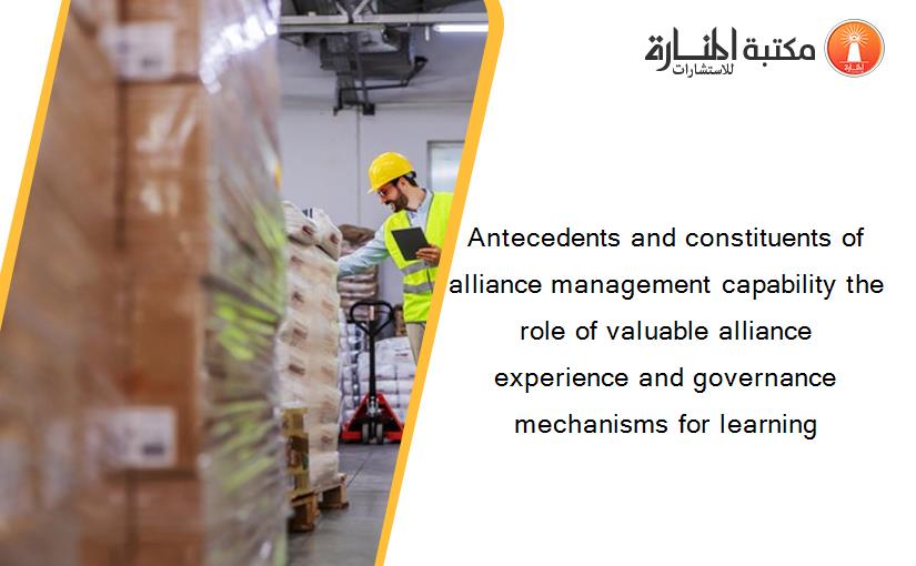 Antecedents and constituents of alliance management capability the role of valuable alliance experience and governance mechanisms for learning