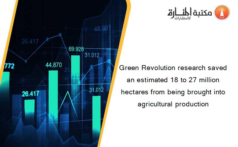 Green Revolution research saved an estimated 18 to 27 million hectares from being brought into agricultural production