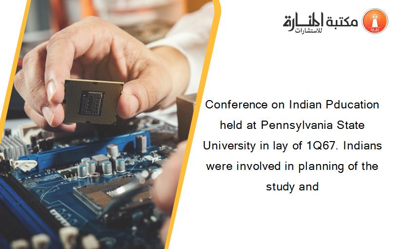 Conference on Indian Pducation held at Pennsylvania State University in lay of 1Q67. Indians were involved in planning of the study and