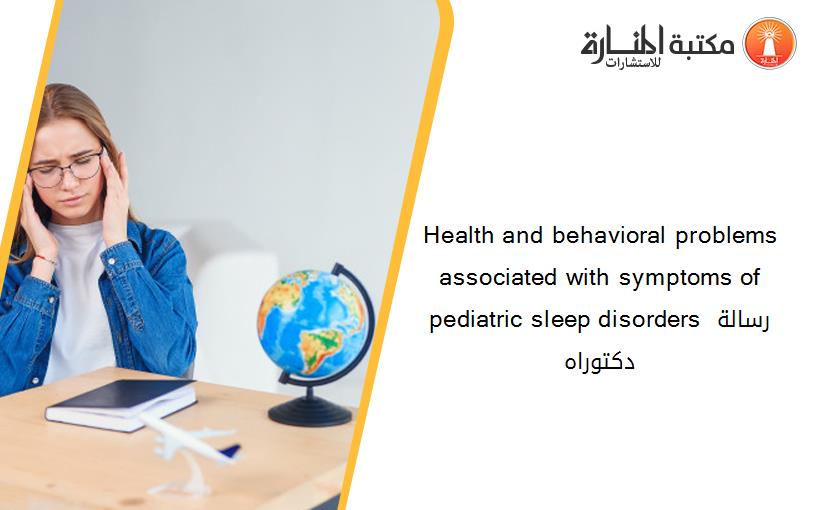 Health and behavioral problems associated with symptoms of pediatric sleep disorders رسالة دكتوراه