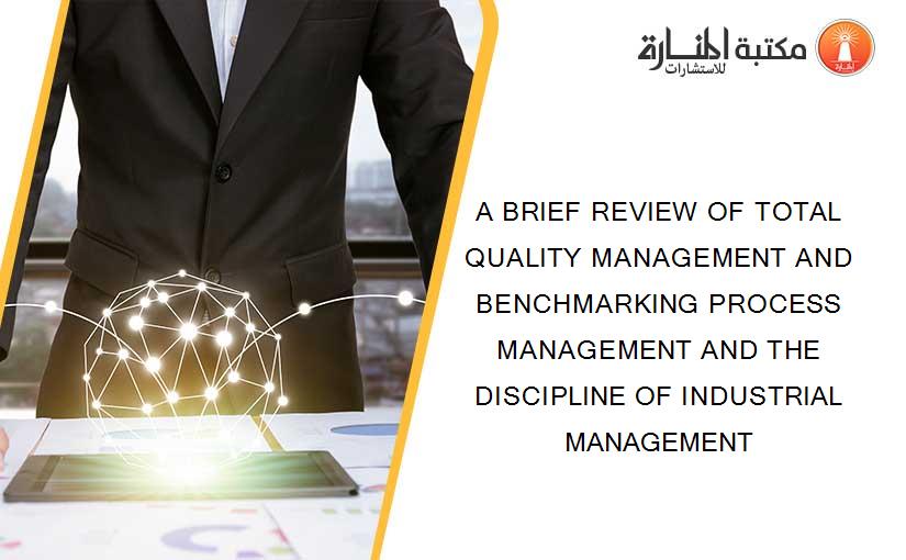 A BRIEF REVIEW OF TOTAL QUALITY MANAGEMENT AND BENCHMARKING PROCESS MANAGEMENT AND THE DISCIPLINE OF INDUSTRIAL MANAGEMENT