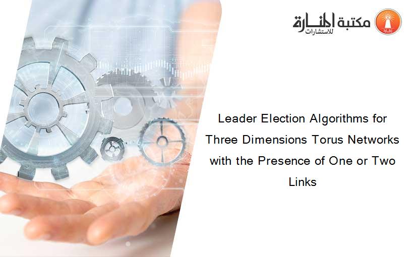 Leader Election Algorithms for Three Dimensions Torus Networks with the Presence of One or Two Links