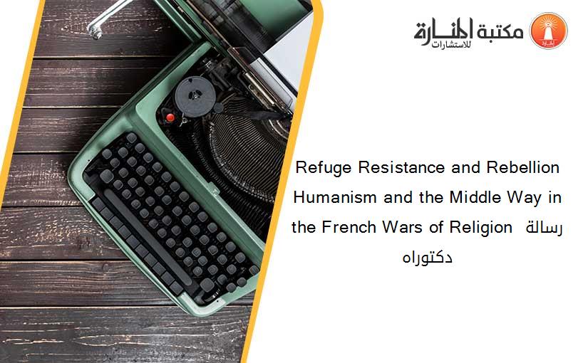 Refuge Resistance and Rebellion Humanism and the Middle Way in the French Wars of Religion رسالة دكتوراه