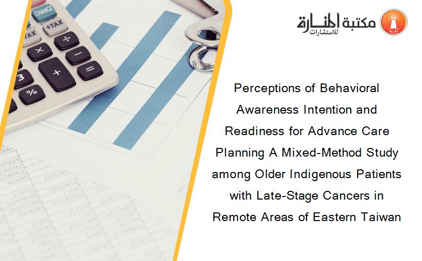 Perceptions of Behavioral Awareness Intention and Readiness for Advance Care Planning A Mixed-Method Study among Older Indigenous Patients with Late-Stage Cancers in Remote Areas of Eastern Taiwan