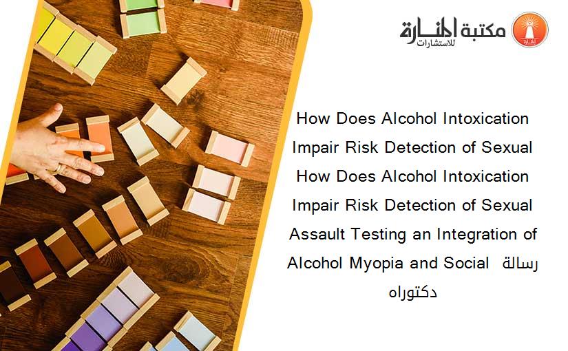 How Does Alcohol Intoxication Impair Risk Detection of Sexual How Does Alcohol Intoxication Impair Risk Detection of Sexual Assault Testing an Integration of Alcohol Myopia and Social رسالة دكتوراه