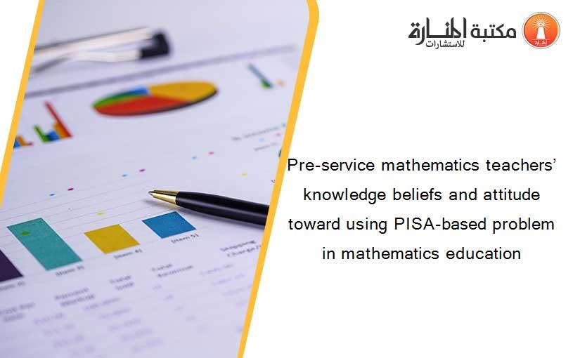 Pre-service mathematics teachers’ knowledge beliefs and attitude toward using PISA-based problem in mathematics education
