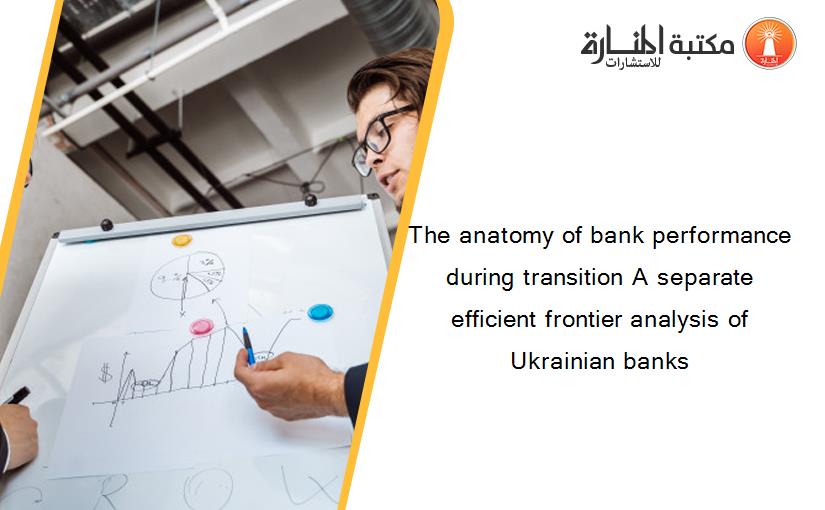 The anatomy of bank performance during transition A separate efficient frontier analysis of Ukrainian banks