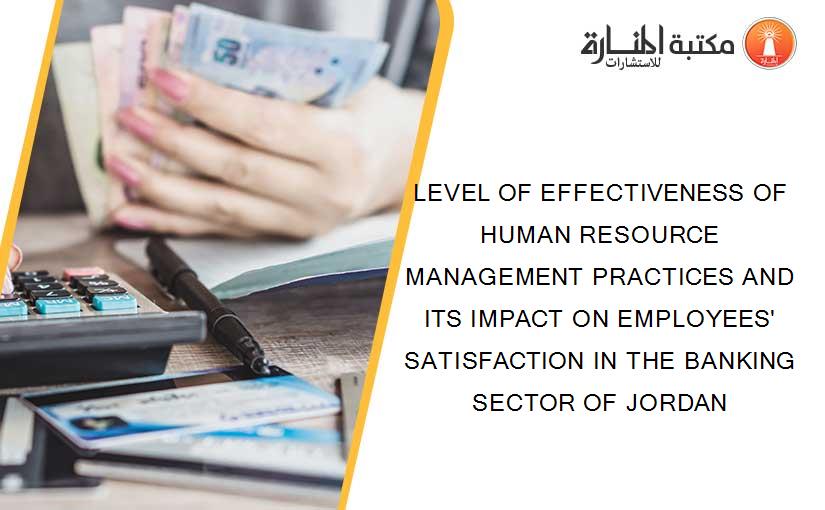 LEVEL OF EFFECTIVENESS OF HUMAN RESOURCE MANAGEMENT PRACTICES AND ITS IMPACT ON EMPLOYEES' SATISFACTION IN THE BANKING SECTOR OF JORDAN