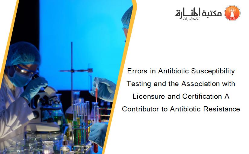 Errors in Antibiotic Susceptibility Testing and the Association with Licensure and Certification A Contributor to Antibiotic Resistance