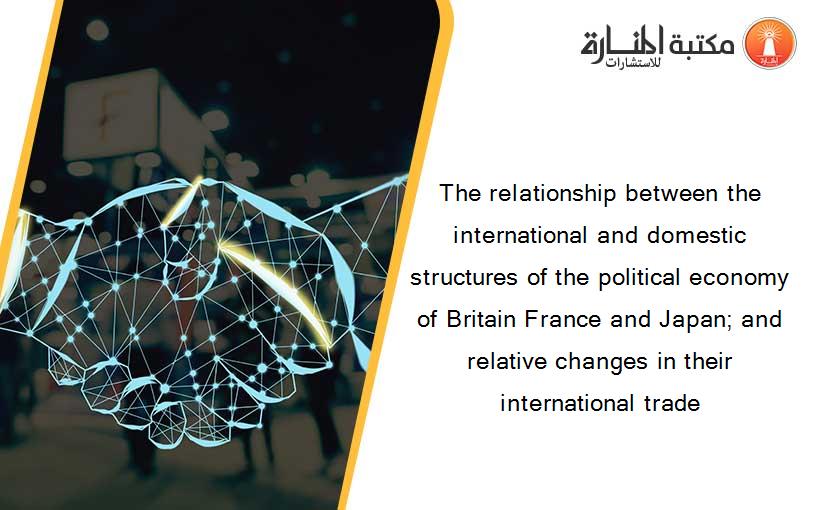 The relationship between the international and domestic structures of the political economy of Britain France and Japan; and relative changes in their international trade