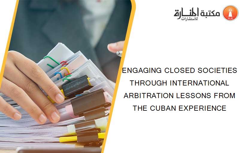 ENGAGING CLOSED SOCIETIES THROUGH INTERNATIONAL ARBITRATION LESSONS FROM THE CUBAN EXPERIENCE