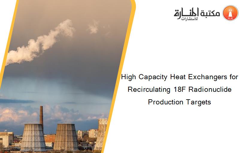 High Capacity Heat Exchangers for Recirculating 18F Radionuclide Production Targets 