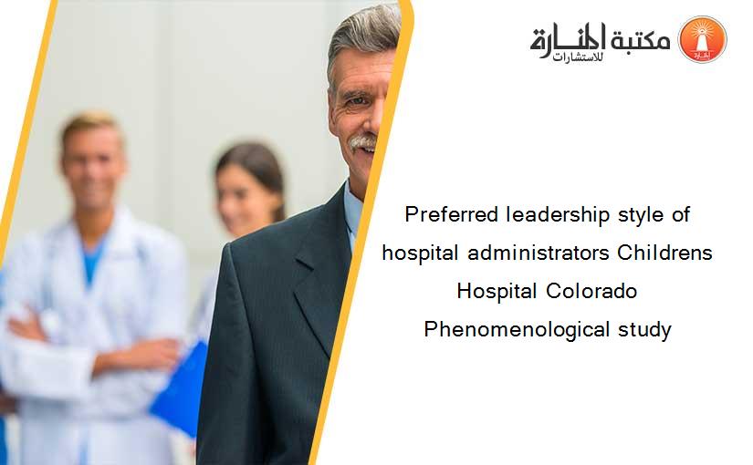 Preferred leadership style of hospital administrators Childrens Hospital Colorado Phenomenological study