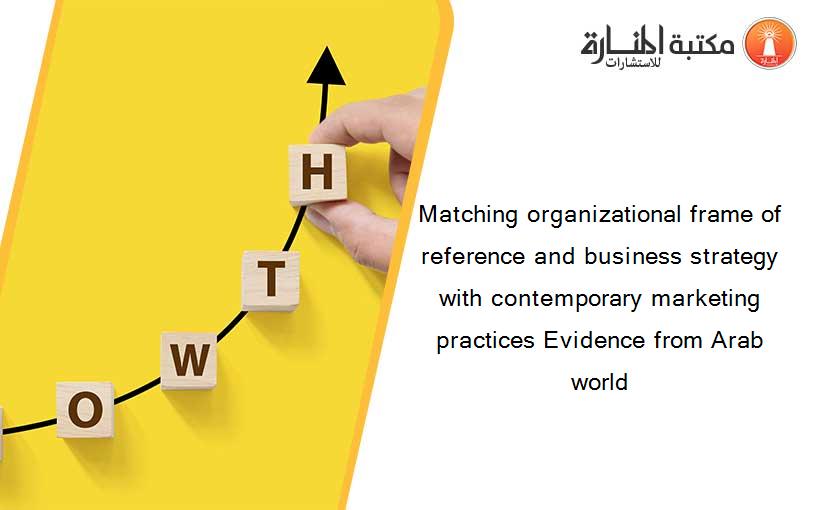 Matching organizational frame of reference and business strategy with contemporary marketing practices Evidence from Arab world