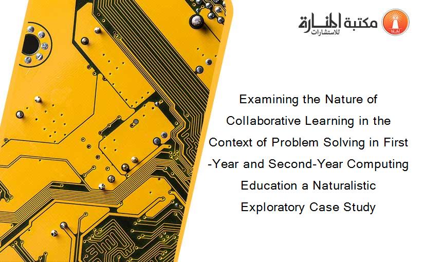 Examining the Nature of Collaborative Learning in the Context of Problem Solving in First-Year and Second-Year Computing Education a Naturalistic Exploratory Case Study