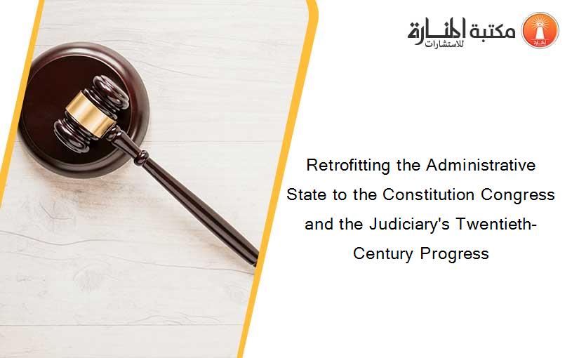 Retrofitting the Administrative State to the Constitution Congress and the Judiciary's Twentieth-Century Progress