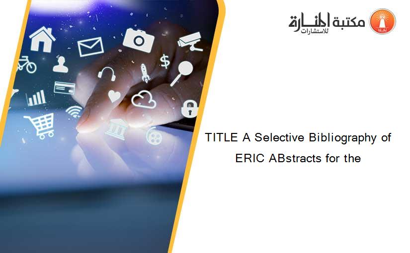TITLE A Selective Bibliography of ERIC ABstracts for the