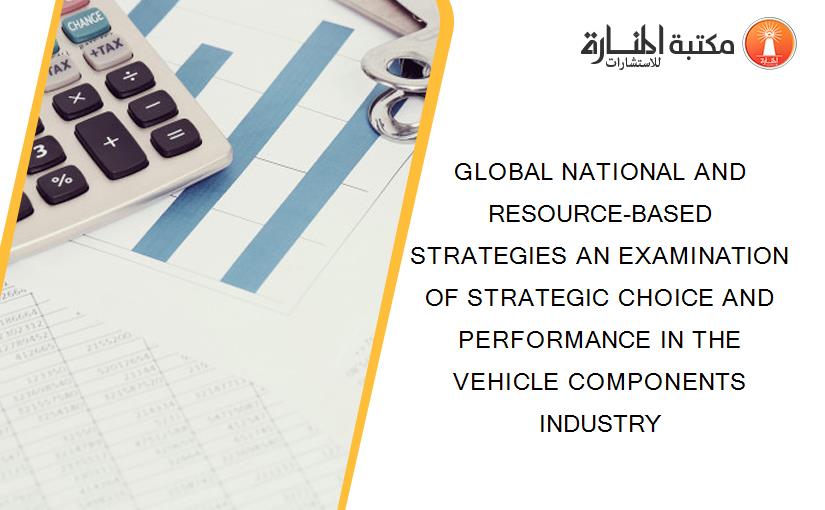 GLOBAL NATIONAL AND RESOURCE-BASED STRATEGIES AN EXAMINATION OF STRATEGIC CHOICE AND PERFORMANCE IN THE VEHICLE COMPONENTS INDUSTRY