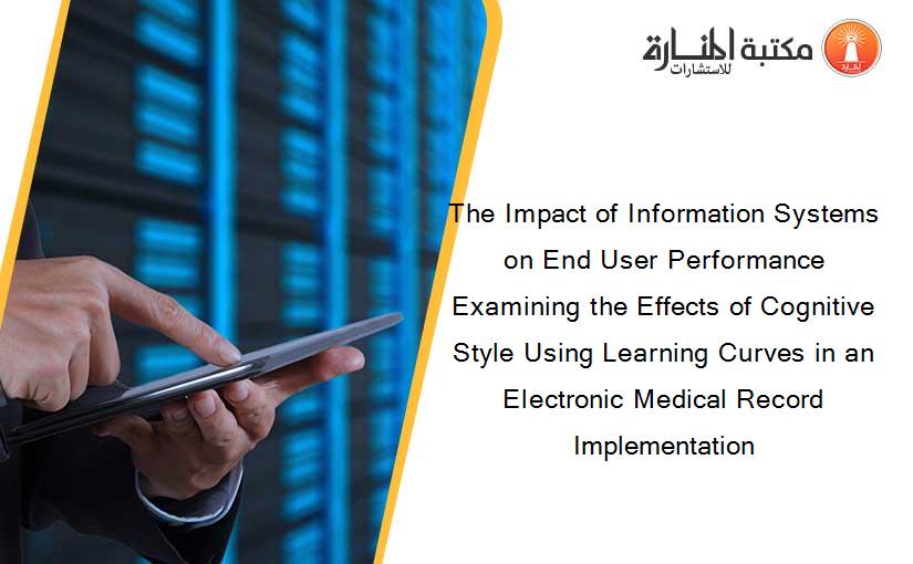 The Impact of Information Systems on End User Performance Examining the Effects of Cognitive Style Using Learning Curves in an Electronic Medical Record Implementation