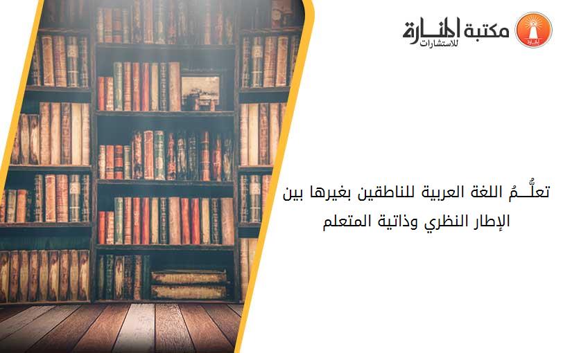 تعلُّــــمُ اللغة العربية للناطقين بغيرها بين الإطار النظري وذاتية المتعلم