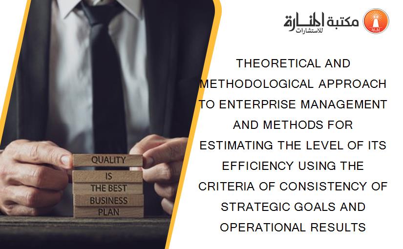 THEORETICAL AND METHODOLOGICAL APPROACH TO ENTERPRISE MANAGEMENT AND METHODS FOR ESTIMATING THE LEVEL OF ITS EFFICIENCY USING THE CRITERIA OF CONSISTENCY OF STRATEGIC GOALS AND OPERATIONAL RESULTS