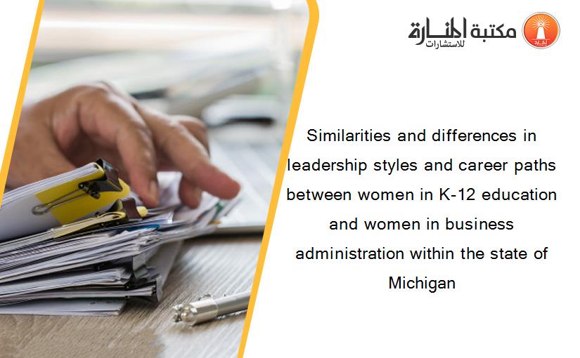 Similarities and differences in leadership styles and career paths between women in K-12 education and women in business administration within the state of Michigan