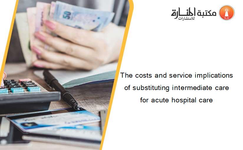 The costs and service implications of substituting intermediate care for acute hospital care