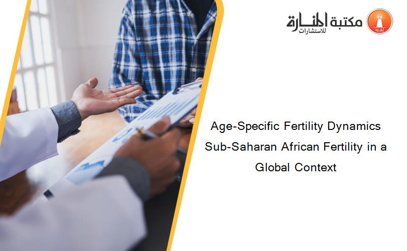 Age-Specific Fertility Dynamics Sub-Saharan African Fertility in a Global Context