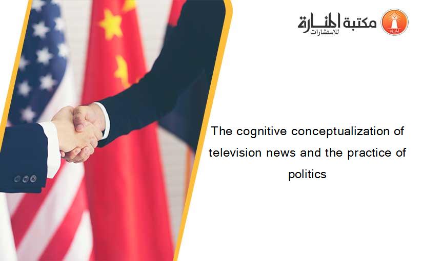 The cognitive conceptualization of television news and the practice of politics