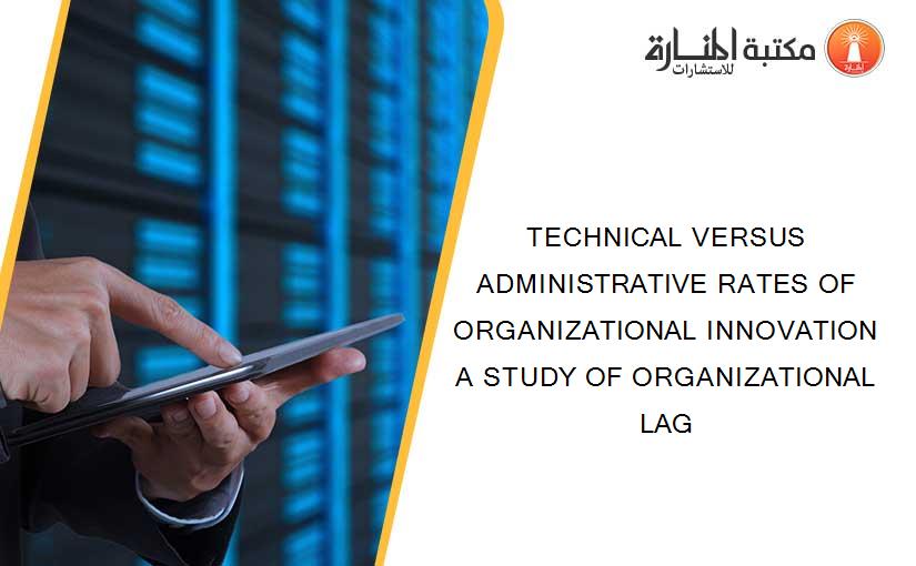 TECHNICAL VERSUS ADMINISTRATIVE RATES OF ORGANIZATIONAL INNOVATION A STUDY OF ORGANIZATIONAL LAG