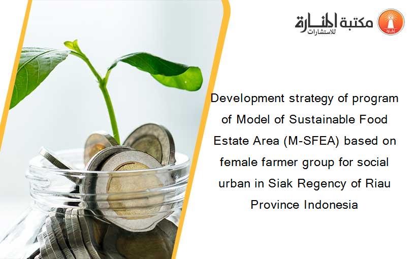 Development strategy of program of Model of Sustainable Food Estate Area (M-SFEA) based on female farmer group for social urban in Siak Regency of Riau Province Indonesia