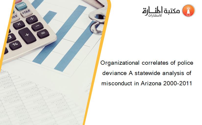Organizational correlates of police deviance A statewide analysis of misconduct in Arizona 2000-2011