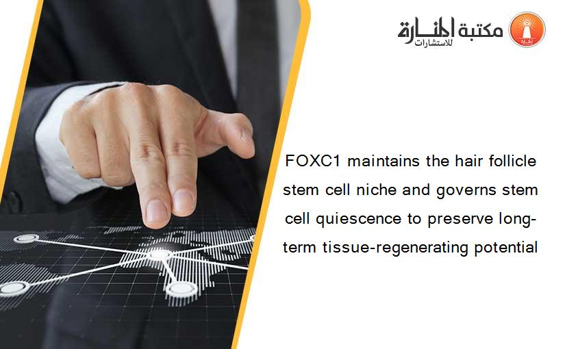 FOXC1 maintains the hair follicle stem cell niche and governs stem cell quiescence to preserve long-term tissue-regenerating potential