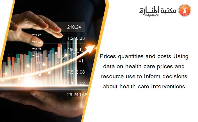 Prices quantities and costs Using data on health care prices and resource use to inform decisions about health care interventions