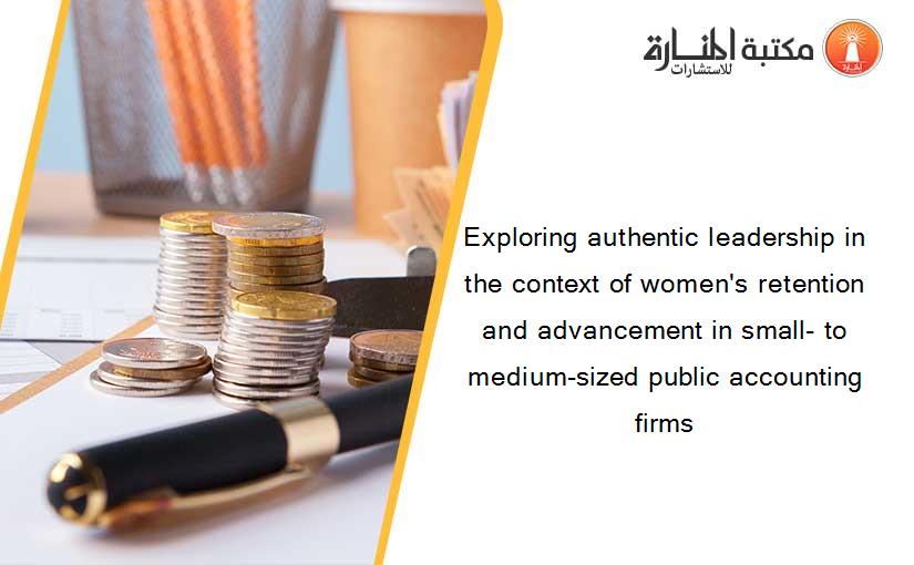Exploring authentic leadership in the context of women's retention and advancement in small- to medium-sized public accounting firms