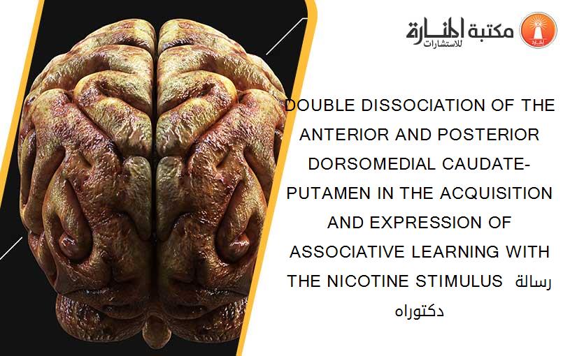 DOUBLE DISSOCIATION OF THE ANTERIOR AND POSTERIOR DORSOMEDIAL CAUDATE-PUTAMEN IN THE ACQUISITION AND EXPRESSION OF ASSOCIATIVE LEARNING WITH THE NICOTINE STIMULUS رسالة دكتوراه